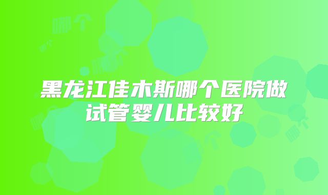 黑龙江佳木斯哪个医院做试管婴儿比较好