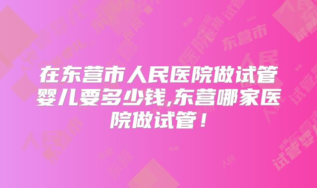 在东营市人民医院做试管婴儿要多少钱,东营哪家医院做试管！