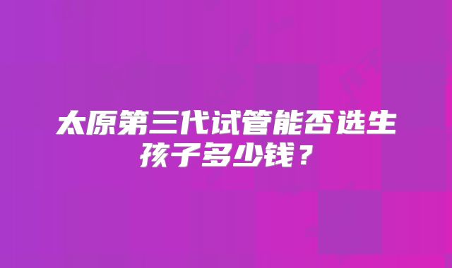 太原第三代试管能否选生孩子多少钱？