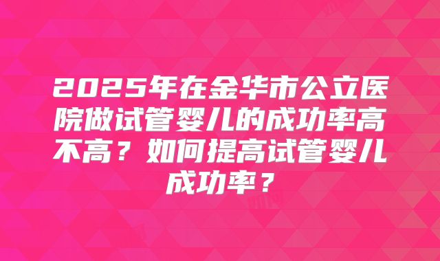 2025年在金华市公立医院做试管婴儿的成功率高不高?如何提高试管婴儿成功率?