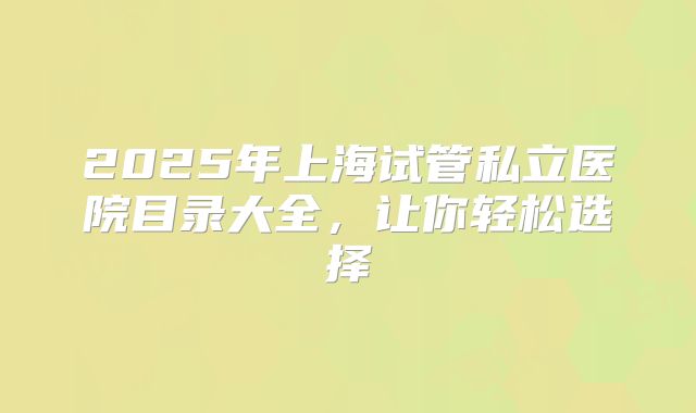 2025年上海试管私立医院目录大全,让你轻松选择