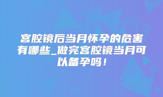 宫腔镜后当月怀孕的危害有哪些_做完宫腔镜当月可以备孕吗！