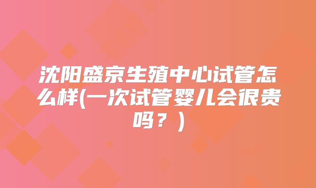沈阳盛京生殖中心试管怎么样(一次试管婴儿会很贵吗？)