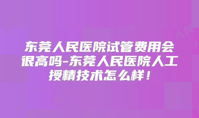 东莞人民医院试管费用会很高吗-东莞人民医院人工授精技术怎么样！