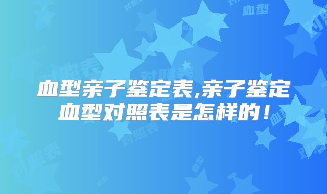 血型亲子鉴定表,亲子鉴定血型对照表是怎样的！