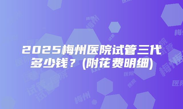 2025梅州医院试管三代多少钱？(附花费明细)