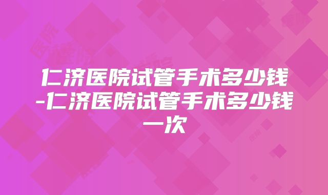 仁济医院试管手术多少钱-仁济医院试管手术多少钱一次