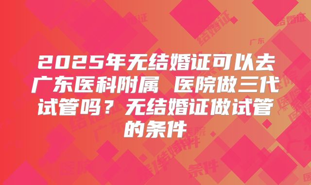2025年无结婚证可以去广东医科附属 医院做三代试管吗?无结婚证做试管的条件