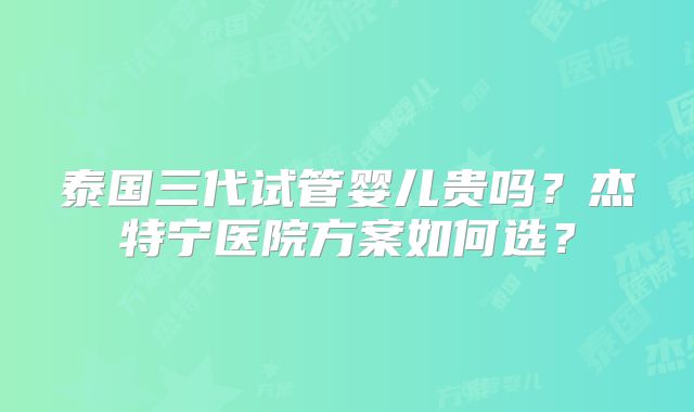 泰国三代试管婴儿贵吗？杰特宁医院方案如何选？