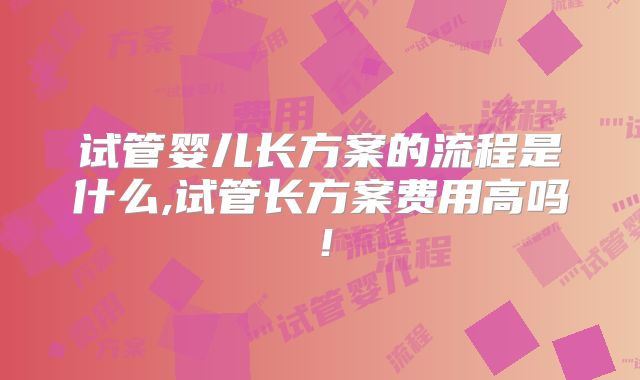 试管婴儿长方案的流程是什么,试管长方案费用高吗!