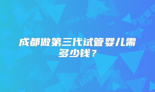 成都做第三代试管婴儿需多少钱？
