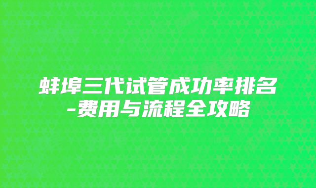 蚌埠三代试管成功率排名-费用与流程全攻略