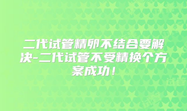 二代试管精卵不结合要解决-二代试管不受精换个方案成功!