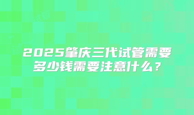 2025肇庆三代试管需要多少钱需要注意什么?