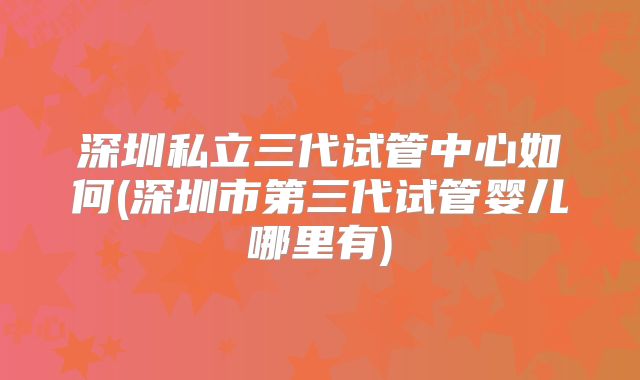 深圳私立三代试管中心如何(深圳市第三代试管婴儿哪里有)