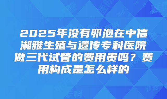2025年没有卵泡在中信湘雅生殖与遗传专科医院做三代试管的费用贵吗?费用构成是怎么样的
