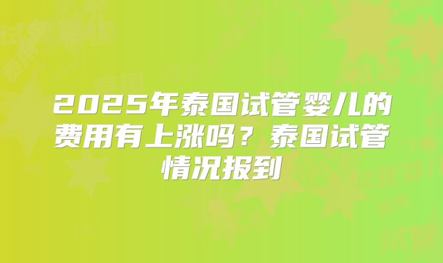 2025年泰国试管婴儿的费用有上涨吗？泰国试管情况报到