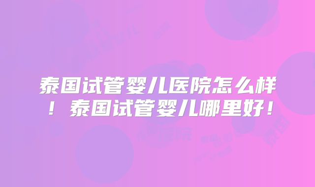 泰国试管婴儿医院怎么样！泰国试管婴儿哪里好！