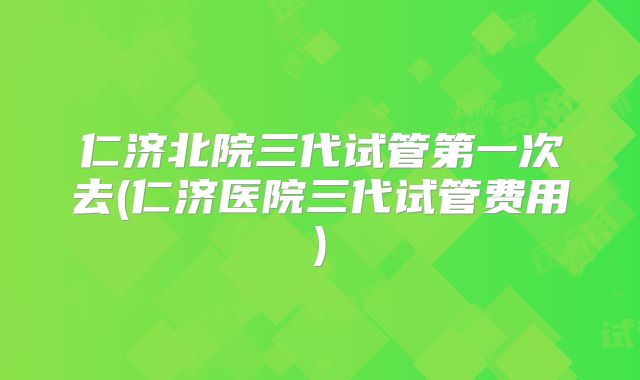 仁济北院三代试管第一次去(仁济医院三代试管费用)