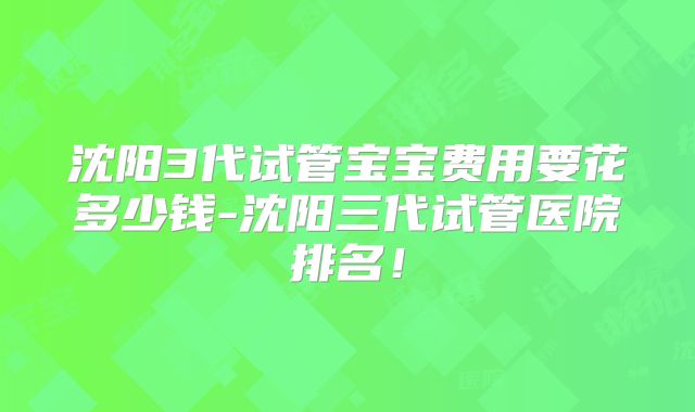 沈阳3代试管宝宝费用要花多少钱-沈阳三代试管医院排名！