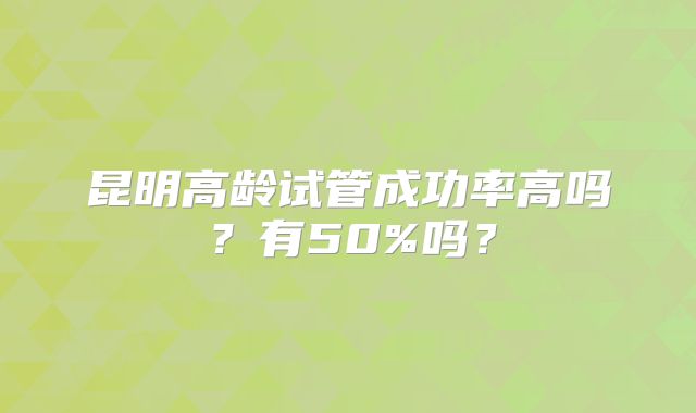 昆明高龄试管成功率高吗?有50%吗?