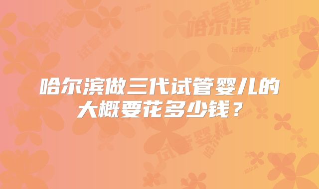哈尔滨做三代试管婴儿的大概要花多少钱?
