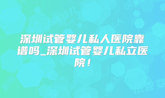 深圳试管婴儿私人医院靠谱吗_深圳试管婴儿私立医院！