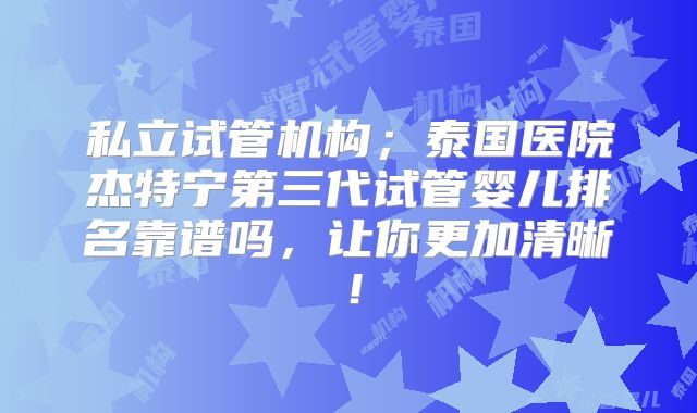 私立试管机构；泰国医院杰特宁第三代试管婴儿排名靠谱吗，让你更加清晰！