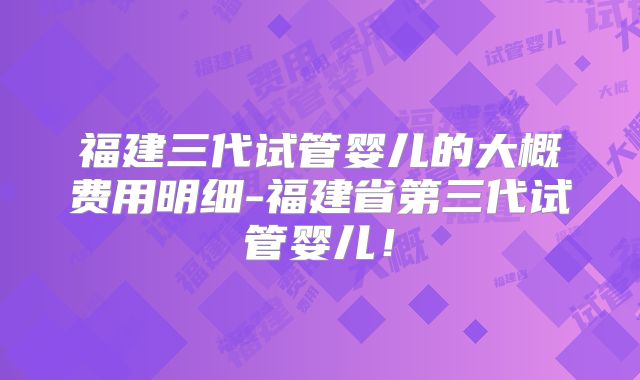 福建三代试管婴儿的大概费用明细-福建省第三代试管婴儿!