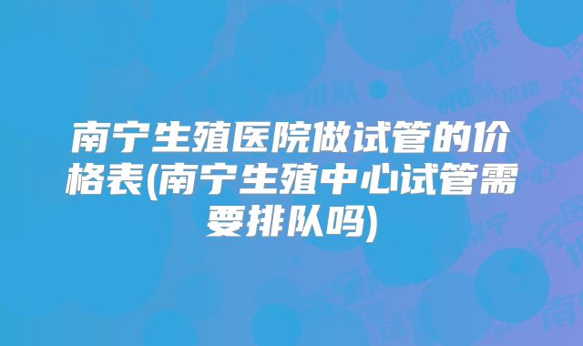 南宁生殖医院做试管的价格表(南宁生殖中心试管需要排队吗)