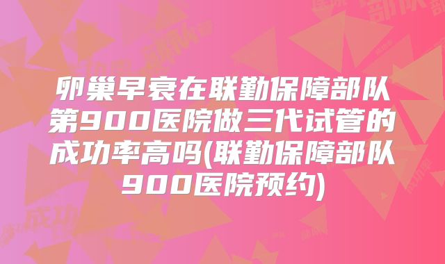 卵巢早衰在联勤保障部队第900医院做三代试管的成功率高吗(联勤保障部队900医院预约)