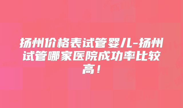扬州价格表试管婴儿-扬州试管哪家医院成功率比较高!