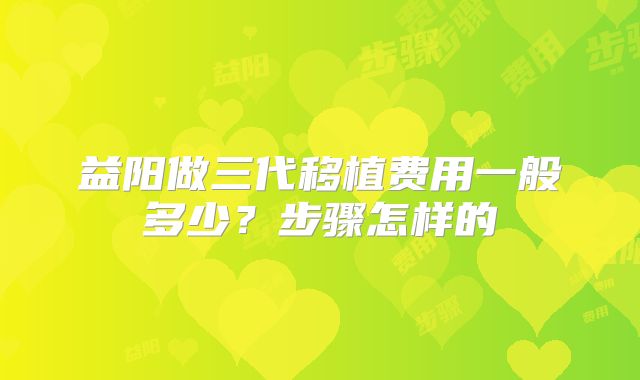 益阳做三代移植费用一般多少？步骤怎样的