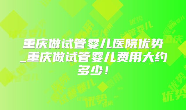 重庆做试管婴儿医院优势_重庆做试管婴儿费用大约多少！