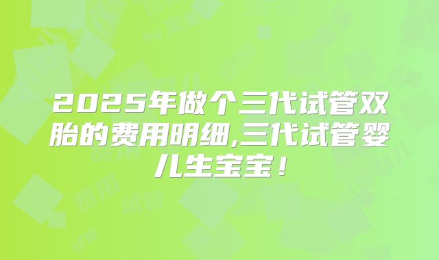 2025年做个三代试管双胎的费用明细,三代试管婴儿生宝宝!