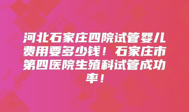 河北石家庄四院试管婴儿费用要多少钱！石家庄市第四医院生殖科试管成功率！