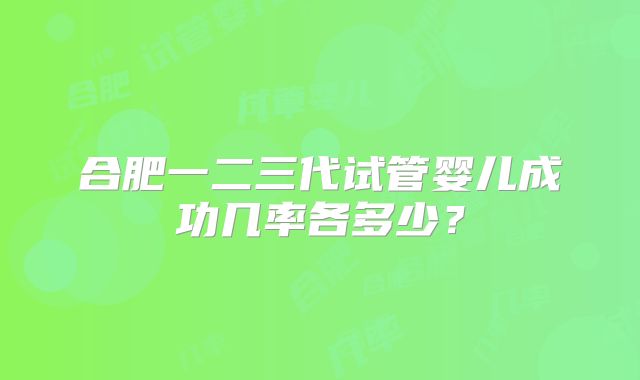 合肥一二三代试管婴儿成功几率各多少？