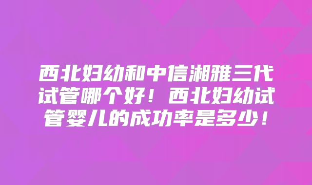 西北妇幼和中信湘雅三代试管哪个好!西北妇幼试管婴儿的成功率是多少!