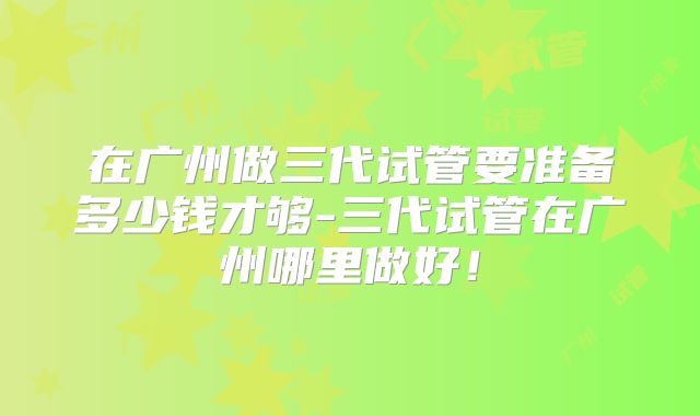 在广州做三代试管要准备多少钱才够-三代试管在广州哪里做好！
