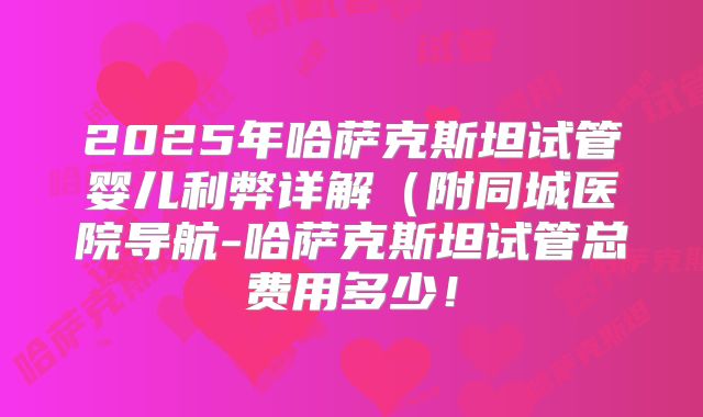 2025年哈萨克斯坦试管婴儿利弊详解（附同城医院导航-哈萨克斯坦试管总费用多少！
