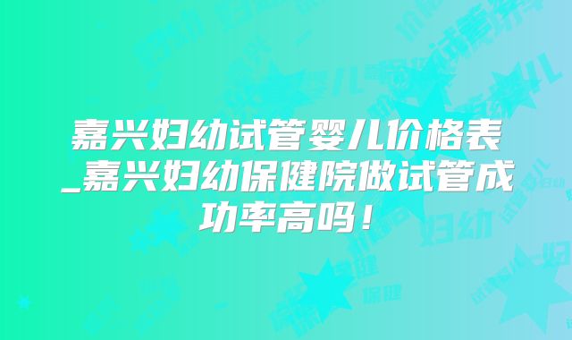 嘉兴妇幼试管婴儿价格表_嘉兴妇幼保健院做试管成功率高吗！