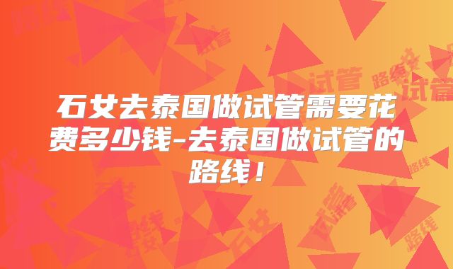 石女去泰国做试管需要花费多少钱-去泰国做试管的路线!