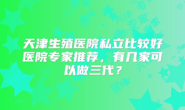 天津生殖医院私立比较好医院专家推荐，有几家可以做三代？