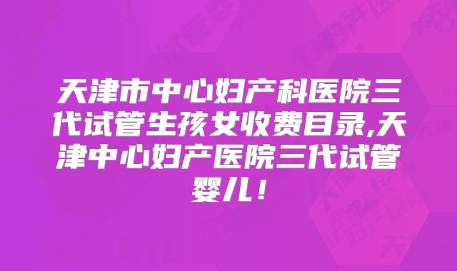 天津市中心妇产科医院三代试管生孩女收费目录,天津中心妇产医院三代试管婴儿！