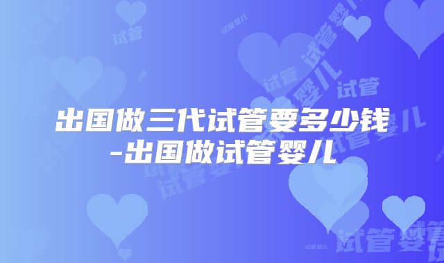 出国做三代试管要多少钱-出国做试管婴儿