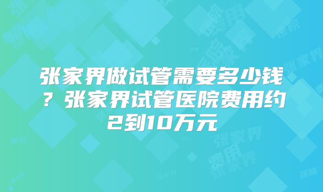 张家界做试管需要多少钱？张家界试管医院费用约2到10万元