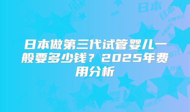 日本做第三代试管婴儿一般要多少钱？2025年费用分析