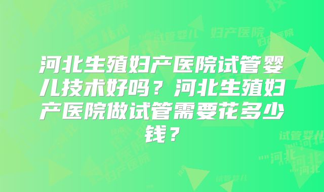 河北生殖妇产医院试管婴儿技术好吗？河北生殖妇产医院做试管需要花多少钱？