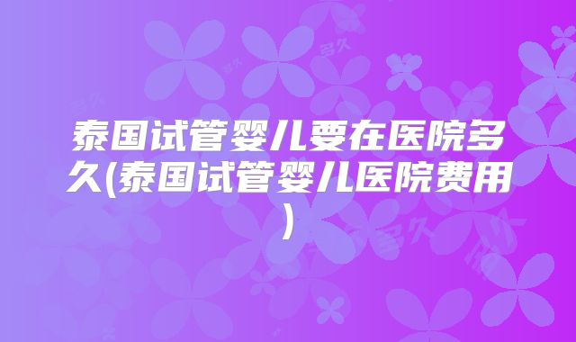 泰国试管婴儿要在医院多久(泰国试管婴儿医院费用)
