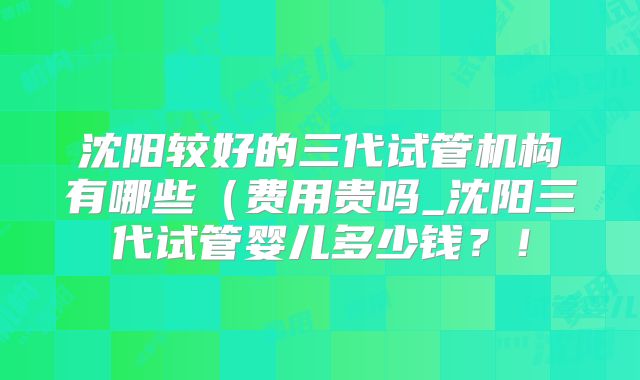 沈阳较好的三代试管机构有哪些（费用贵吗_沈阳三代试管婴儿多少钱？！